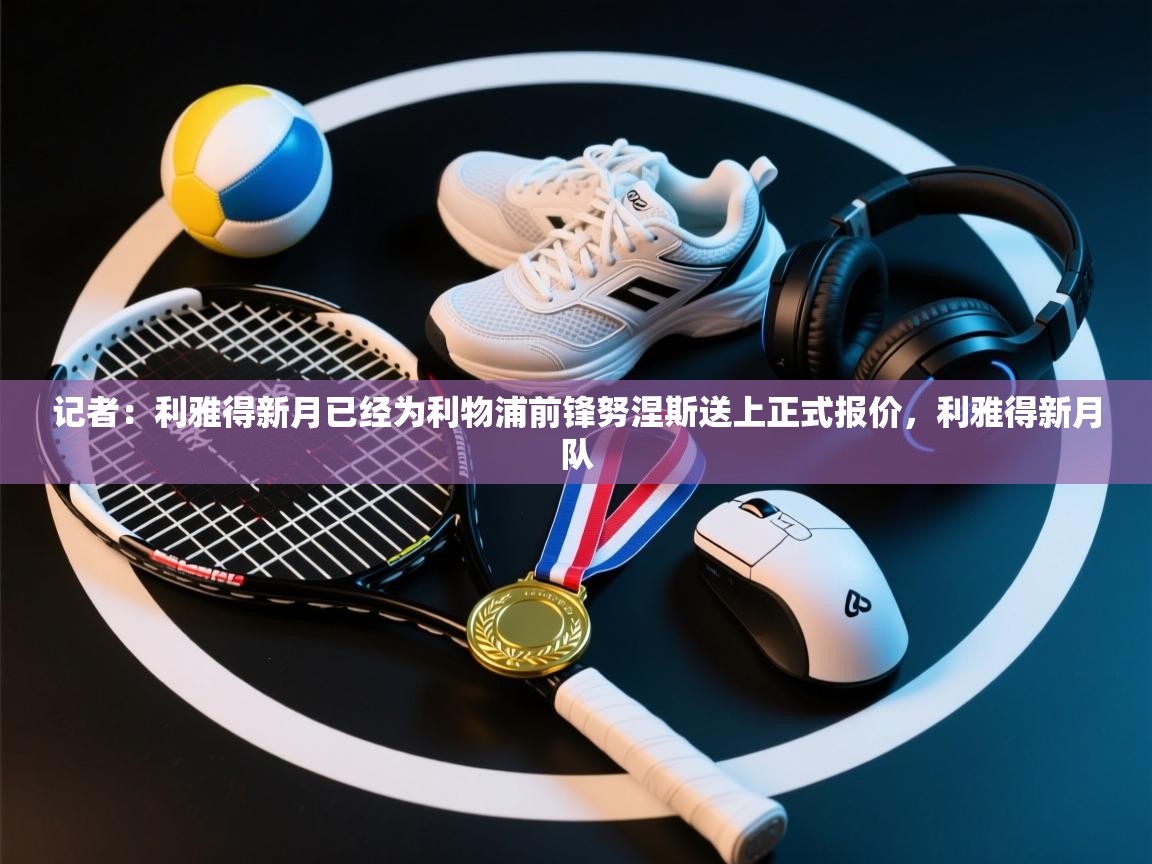 记者：利雅得新月已经为利物浦前锋努涅斯送上正式报价，利雅得新月队  第1张