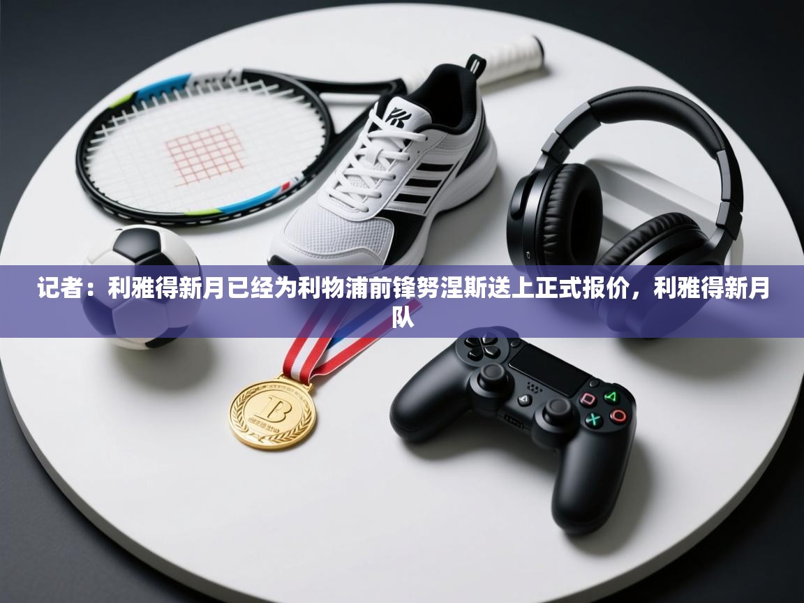 记者：利雅得新月已经为利物浦前锋努涅斯送上正式报价，利雅得新月队  第2张